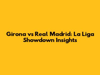 Girona vs Real Madrid: La Liga Showdown Insights