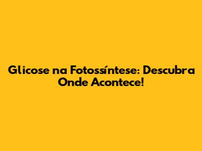 Glicose na Fotossíntese: Descubra Onde Acontece!
