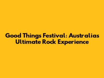 Good Things Festival: Australia's Ultimate Rock Experience