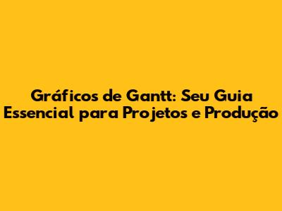 Gráficos de Gantt: Seu Guia Essencial para Projetos e Produção