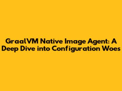 GraalVM Native Image Agent: A Deep Dive into Configuration Woes
