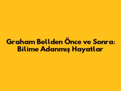 Graham Bell'den Önce ve Sonra: Bilime Adanmış Hayatlar