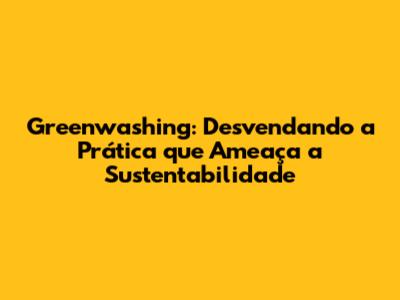 Greenwashing: Desvendando a Prática que Ameaça a Sustentabilidade