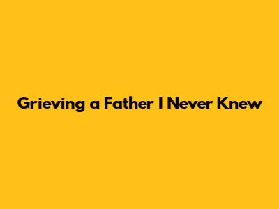 Grieving a Father I Never Knew