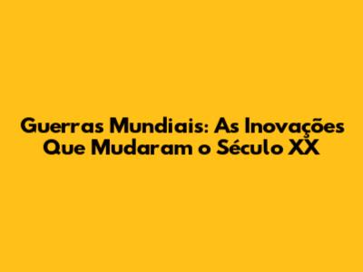 Guerras Mundiais: As Inovações Que Mudaram o Século XX