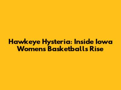 Hawkeye Hysteria: Inside Iowa Women's Basketball's Rise