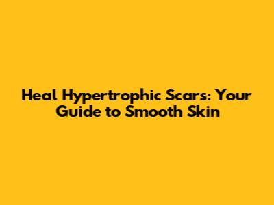 Heal Hypertrophic Scars: Your Guide to Smooth Skin