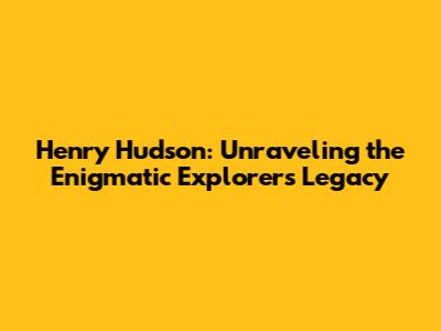 Henry Hudson: Unraveling the Enigmatic Explorer's Legacy