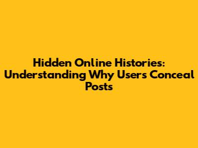 Hidden Online Histories: Understanding Why Users Conceal Posts