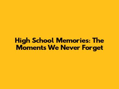 High School Memories: The Moments We Never Forget