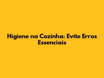 Higiene na Cozinha: Evite Erros Essenciais