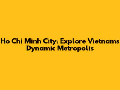 Ho Chi Minh City: Explore Vietnam's Dynamic Metropolis
