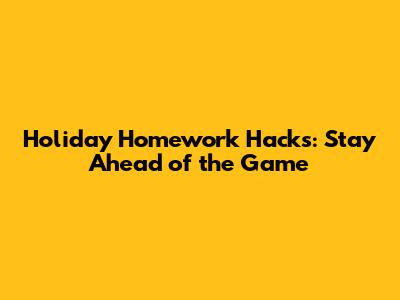 Holiday Homework Hacks: Stay Ahead of the Game
