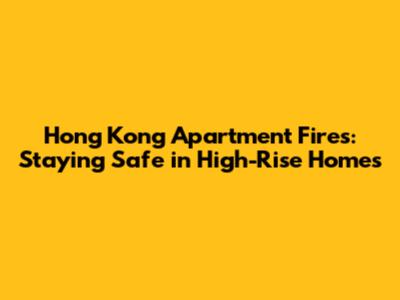 Hong Kong Apartment Fires: Staying Safe in High-Rise Homes