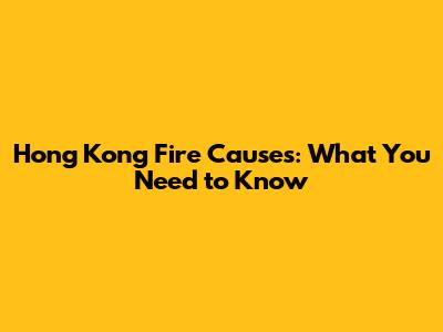 Hong Kong Fire Causes: What You Need to Know