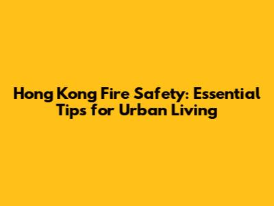 Hong Kong Fire Safety: Essential Tips for Urban Living