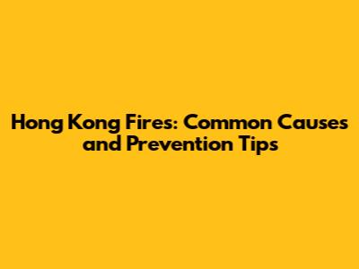 Hong Kong Fires: Common Causes and Prevention Tips