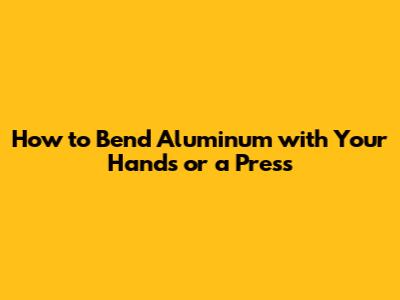 How to Bend Aluminum with Your Hands or a Press