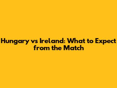 Hungary vs Ireland: What to Expect from the Match