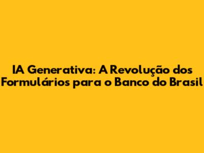 IA Generativa: A Revolução dos Formulários para o Banco do Brasil