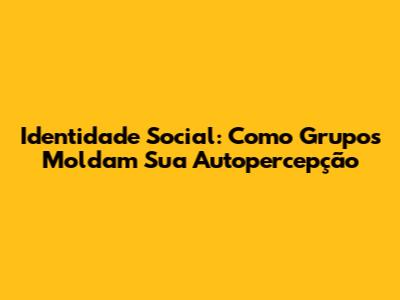 Identidade Social: Como Grupos Moldam Sua Autopercepção