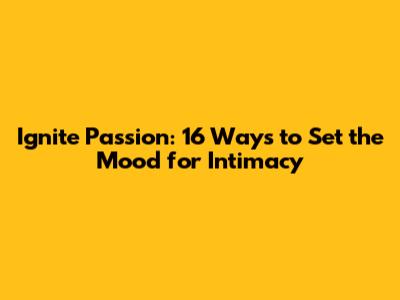Ignite Passion: 16 Ways to Set the Mood for Intimacy