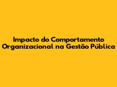 Impacto do Comportamento Organizacional na Gestão Pública
