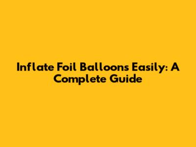 Inflate Foil Balloons Easily: A Complete Guide