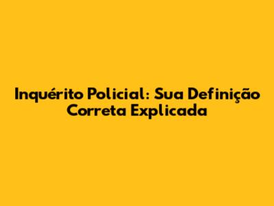 Inquérito Policial: Sua Definição Correta Explicada