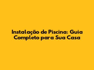 Instalação de Piscina: Guia Completo para Sua Casa