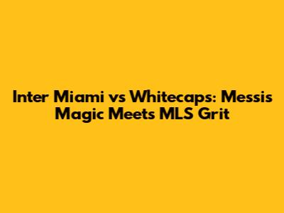 Inter Miami vs Whitecaps: Messi's Magic Meets MLS Grit