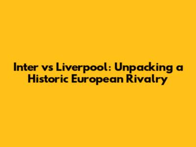 Inter vs Liverpool: Unpacking a Historic European Rivalry