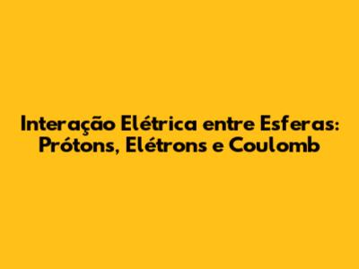 Interação Elétrica entre Esferas: Prótons, Elétrons e Coulomb