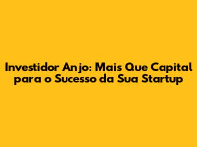 Investidor Anjo: Mais Que Capital para o Sucesso da Sua Startup