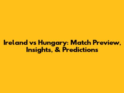 Ireland vs Hungary: Match Preview, Insights, & Predictions