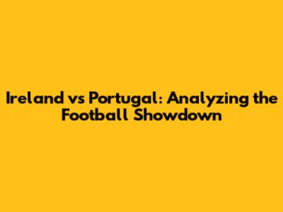 Ireland vs Portugal: Analyzing the Football Showdown