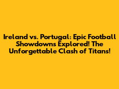 Ireland vs. Portugal: Epic Football Showdowns Explored!_The Unforgettable Clash of Titans!_