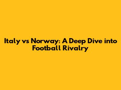 Italy vs Norway: A Deep Dive into Football Rivalry