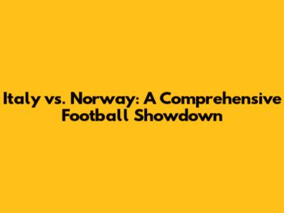Italy vs. Norway: A Comprehensive Football Showdown