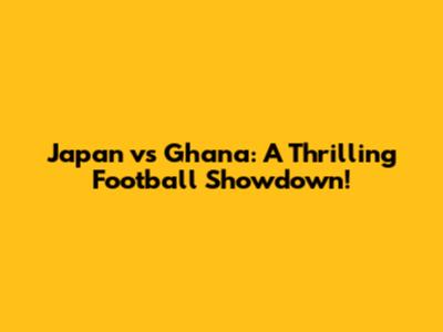 Japan vs Ghana: A Thrilling Football Showdown!