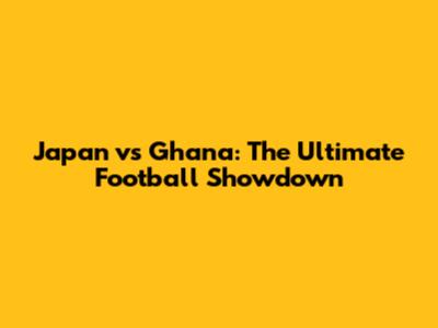 Japan vs Ghana: The Ultimate Football Showdown