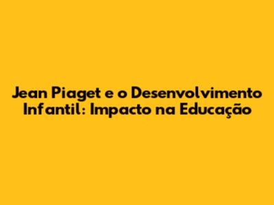 Jean Piaget e o Desenvolvimento Infantil: Impacto na Educação