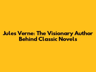 Jules Verne: The Visionary Author Behind Classic Novels