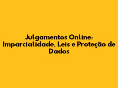 Julgamentos Online: Imparcialidade, Leis e Proteção de Dados