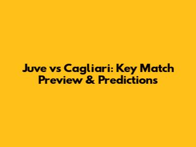 Juve vs Cagliari: Key Match Preview & Predictions