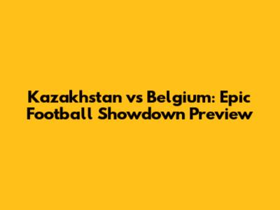 Kazakhstan vs Belgium: Epic Football Showdown Preview