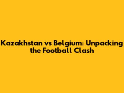 Kazakhstan vs Belgium: Unpacking the Football Clash