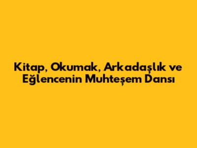 Kitap, Okumak, Arkadaşlık ve Eğlencenin Muhteşem Dansı