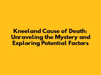 Kneeland Cause of Death: Unraveling the Mystery and Exploring Potential Factors