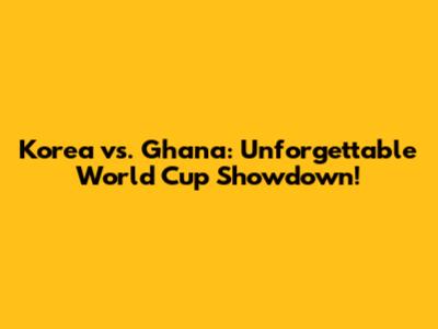 Korea vs. Ghana: Unforgettable World Cup Showdown!